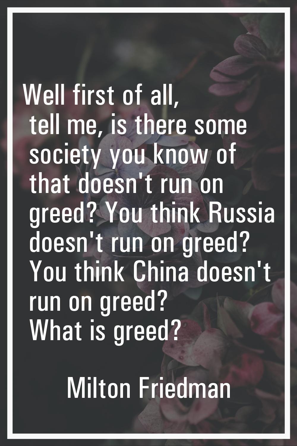 Well first of all, tell me, is there some society you know of that doesn't run on greed? You think 