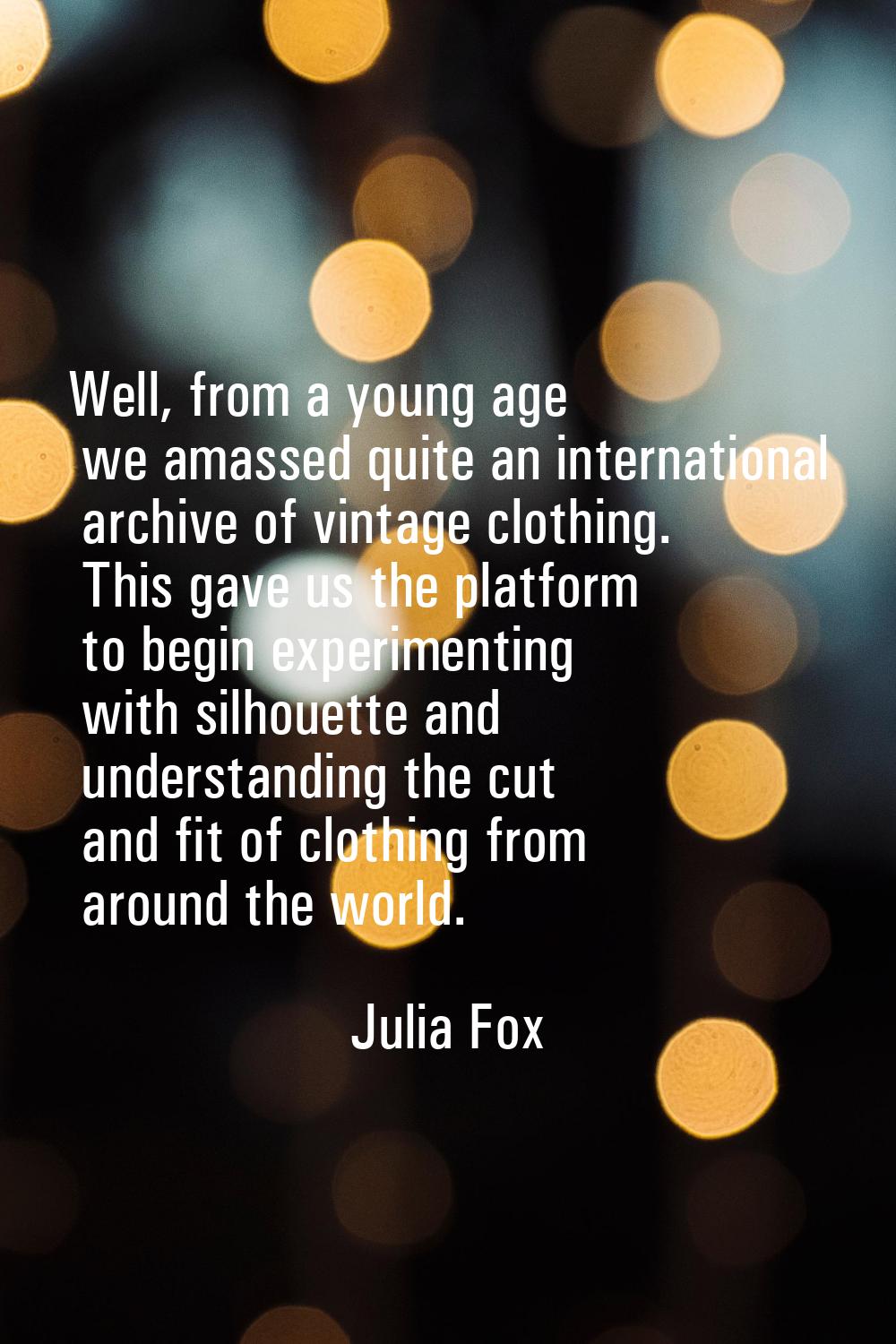 Well, from a young age we amassed quite an international archive of vintage clothing. This gave us 