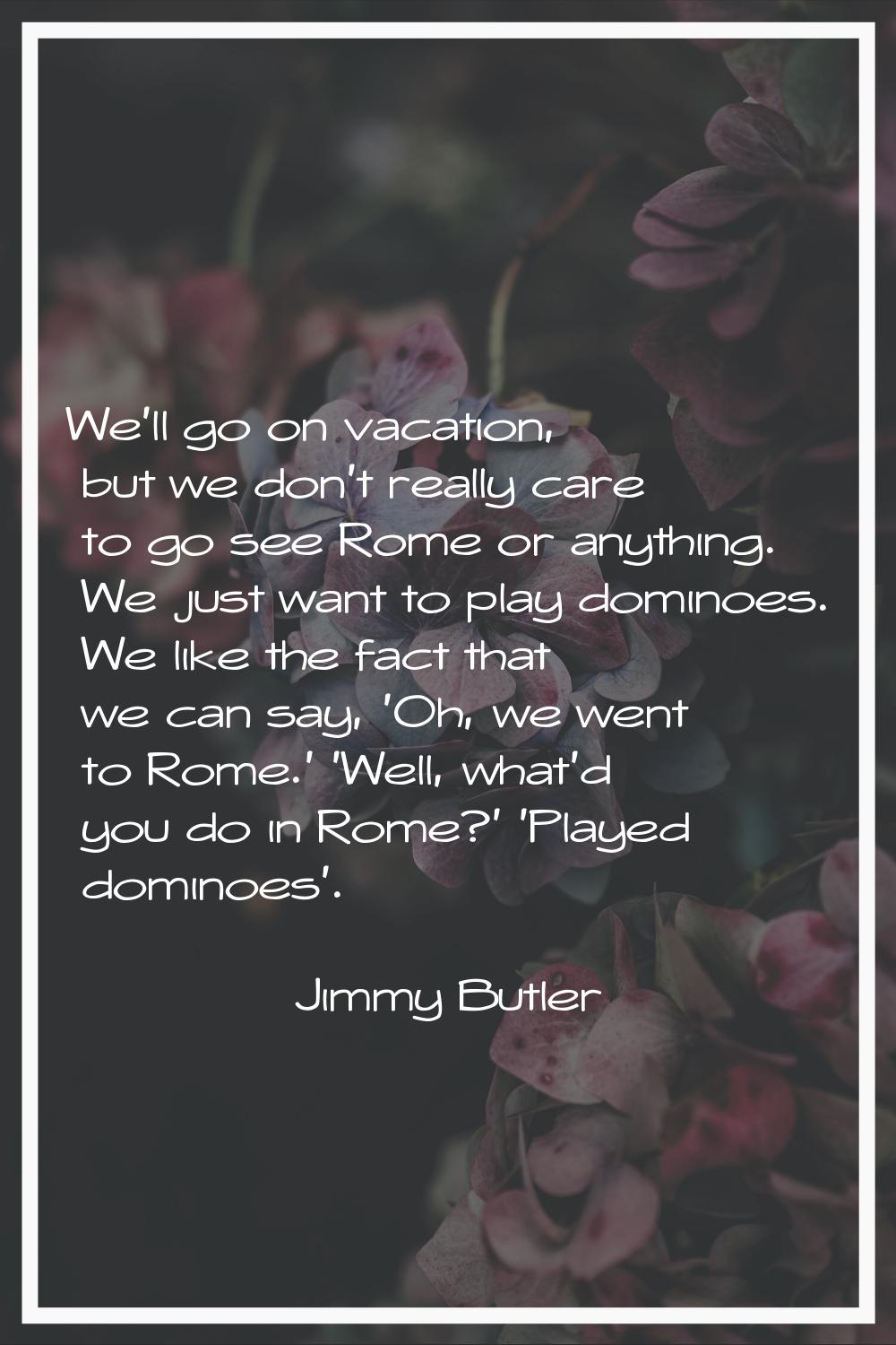 We'll go on vacation, but we don't really care to go see Rome or anything. We just want to play dom