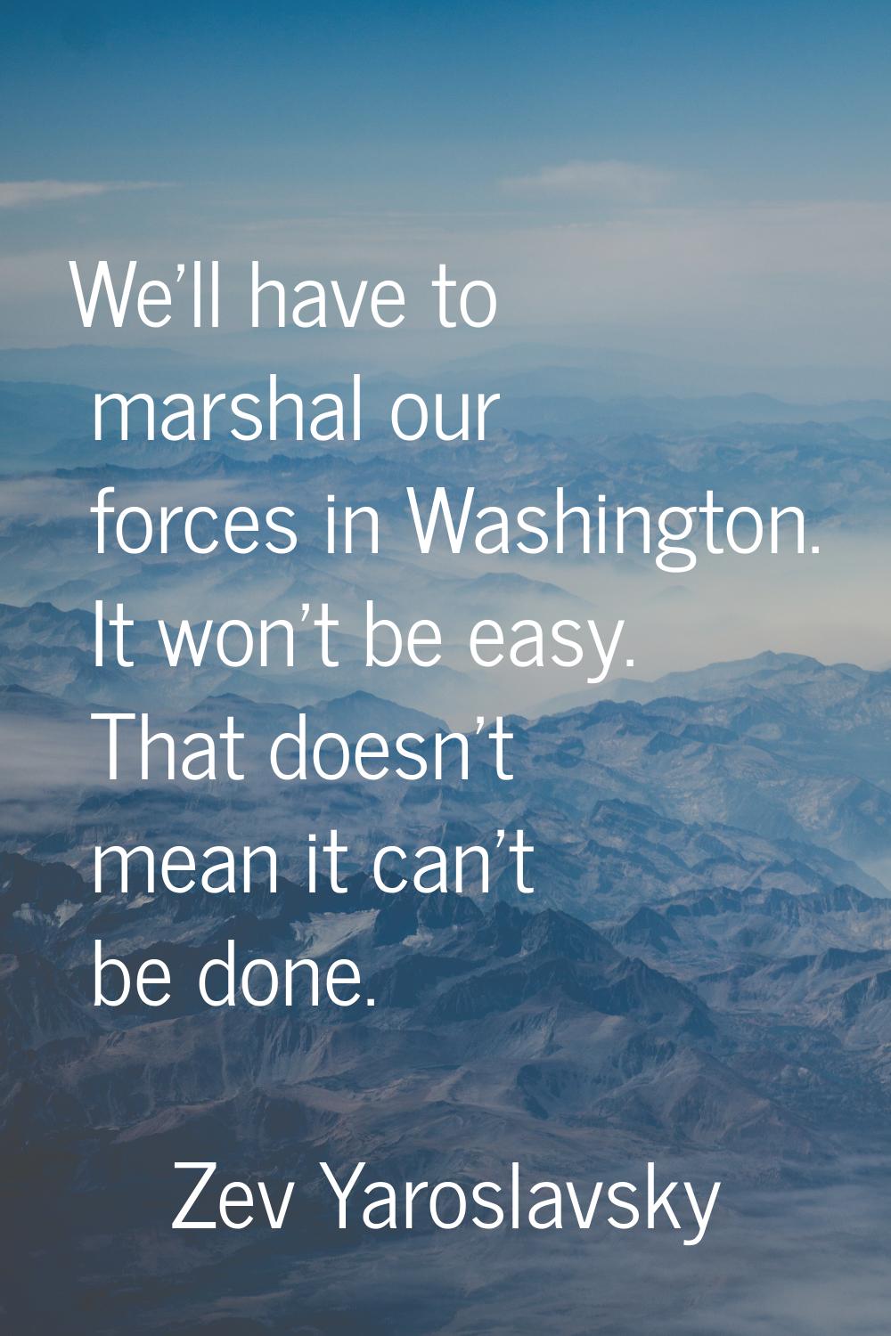 We'll have to marshal our forces in Washington. It won't be easy. That doesn't mean it can't be don