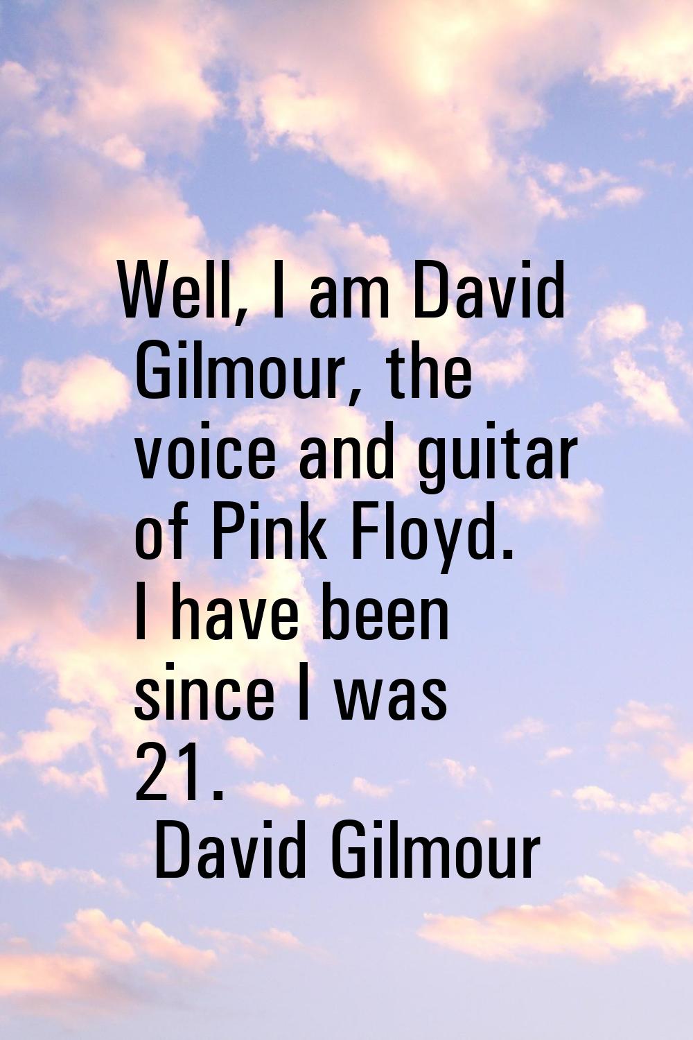 Well, I am David Gilmour, the voice and guitar of Pink Floyd. I have been since I was 21.