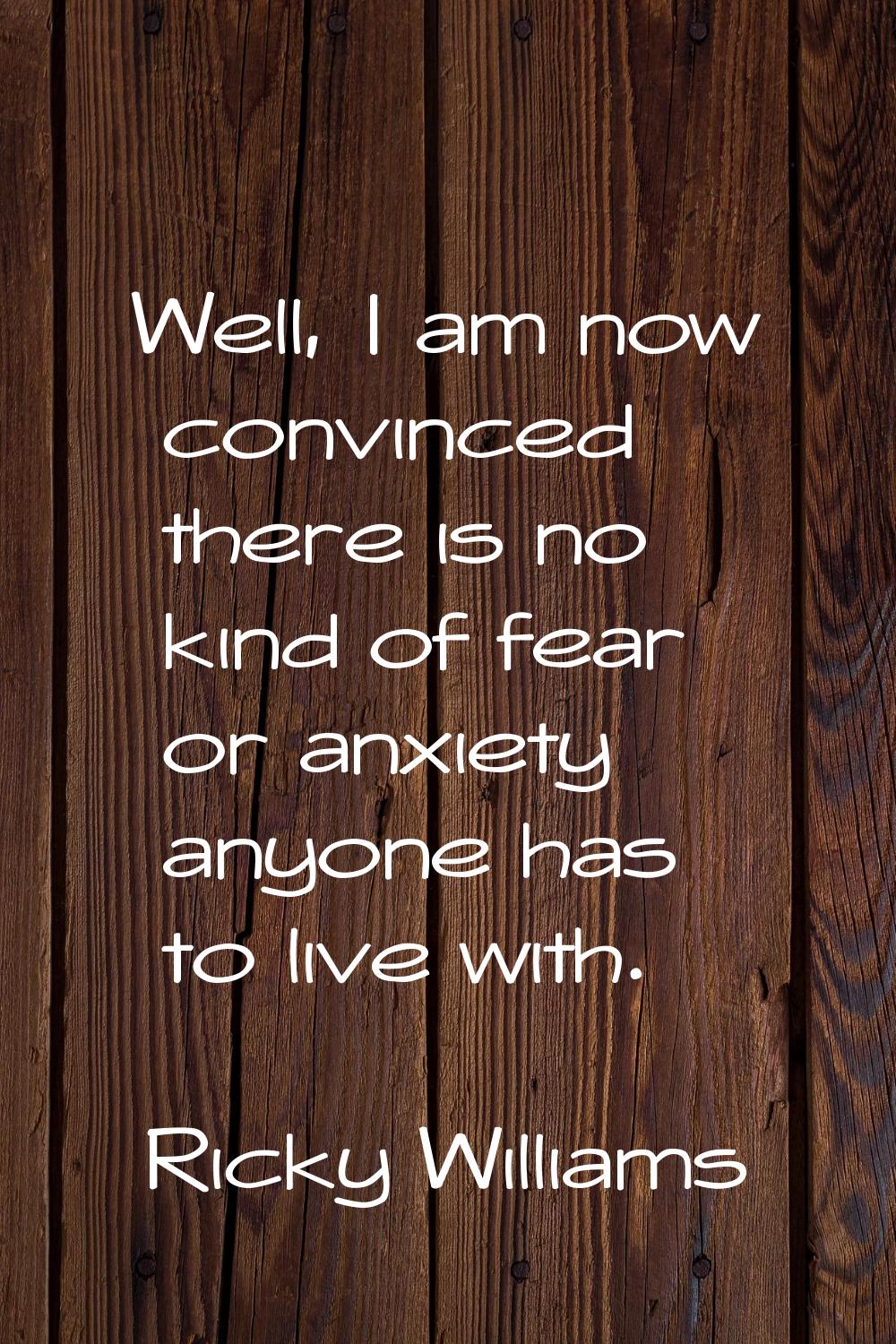 Well, I am now convinced there is no kind of fear or anxiety anyone has to live with.