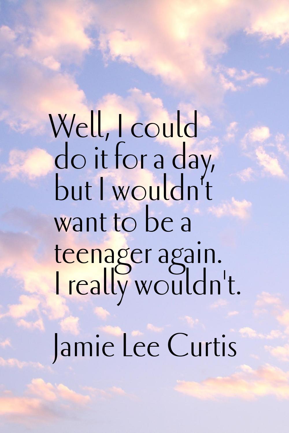 Well, I could do it for a day, but I wouldn't want to be a teenager again. I really wouldn't.