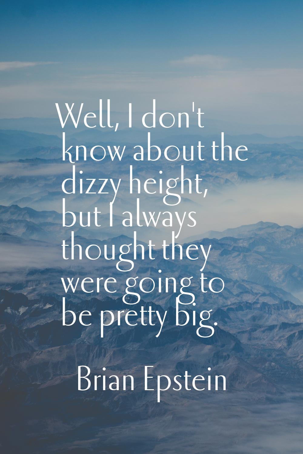 Well, I don't know about the dizzy height, but I always thought they were going to be pretty big.