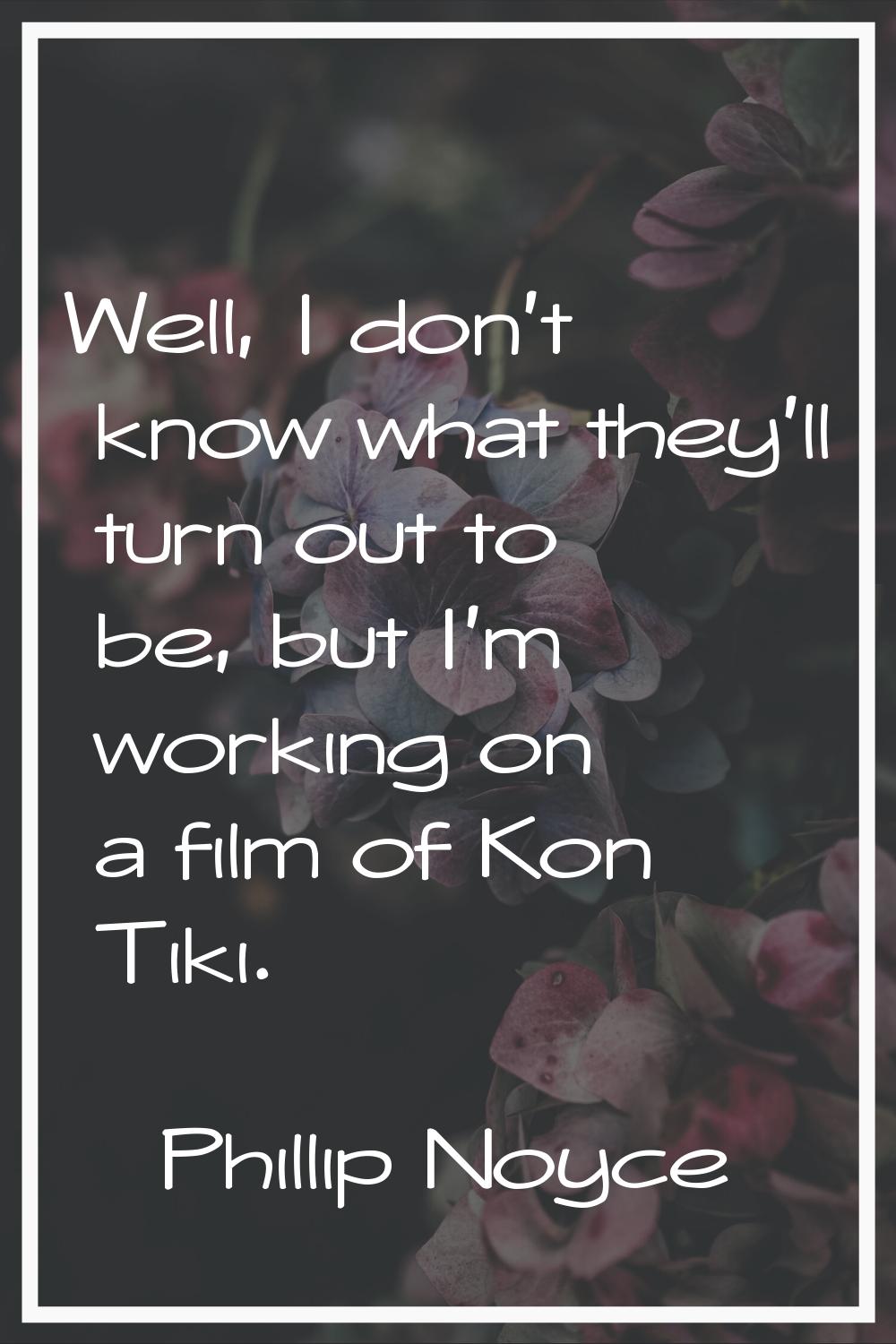 Well, I don't know what they'll turn out to be, but I'm working on a film of Kon Tiki.