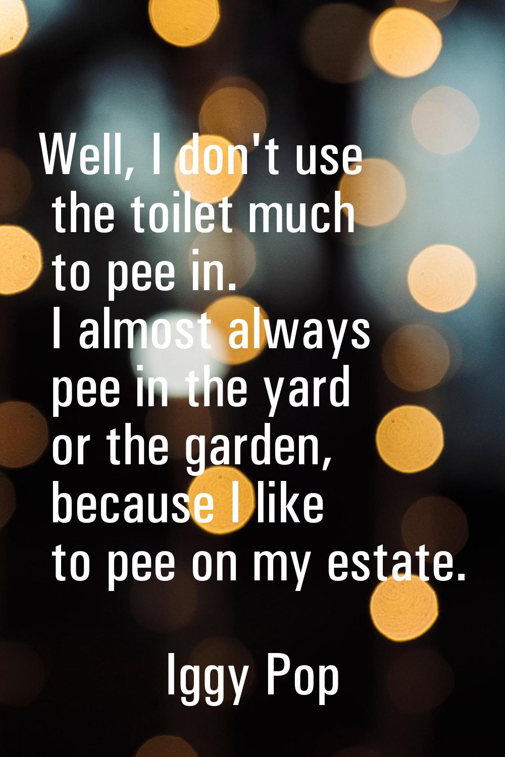Well, I don't use the toilet much to pee in. I almost always pee in the yard or the garden, because