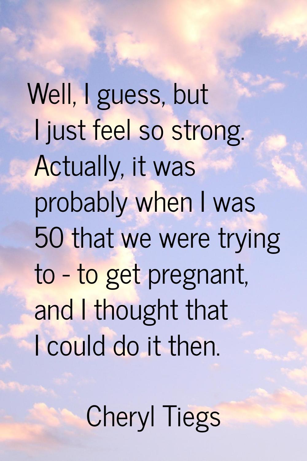 Well, I guess, but I just feel so strong. Actually, it was probably when I was 50 that we were tryi