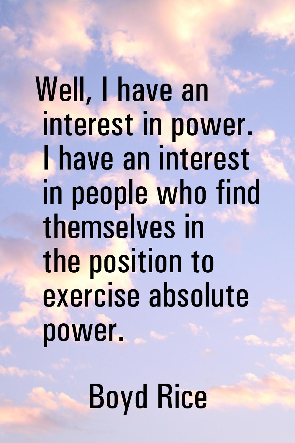 Well, I have an interest in power. I have an interest in people who find themselves in the position