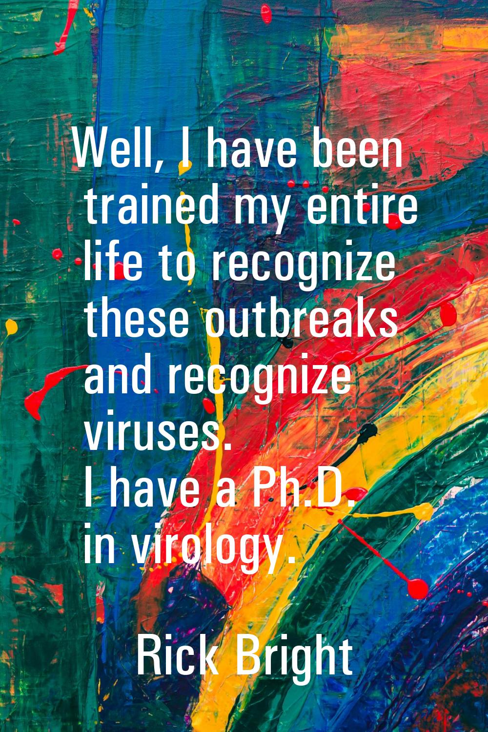 Well, I have been trained my entire life to recognize these outbreaks and recognize viruses. I have