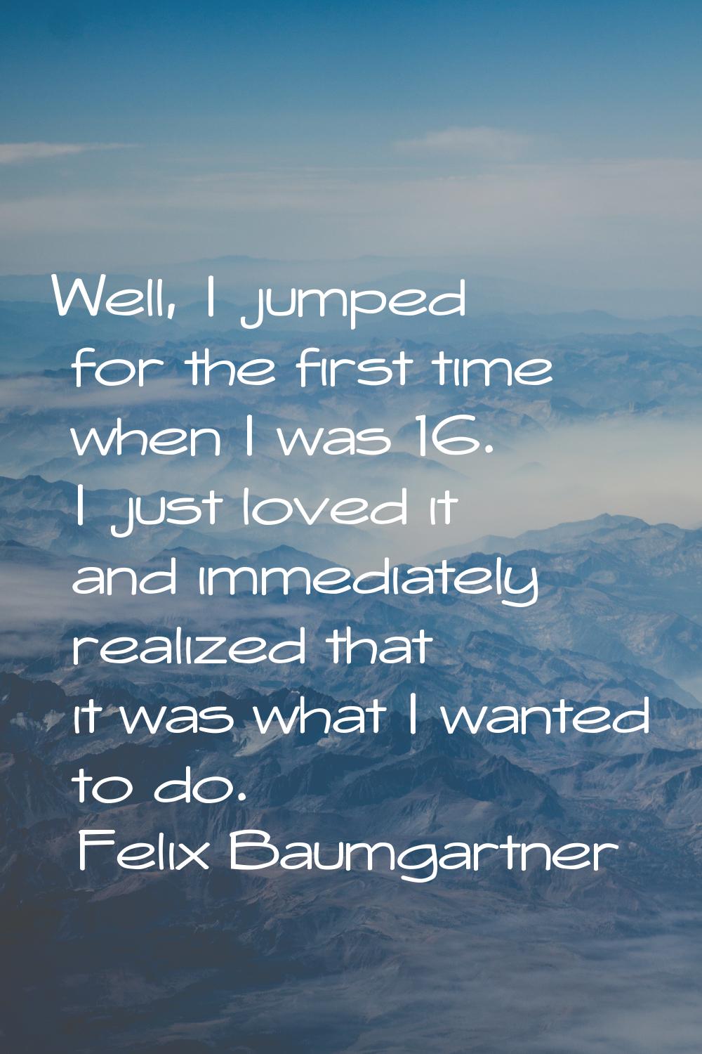Well, I jumped for the first time when I was 16. I just loved it and immediately realized that it w
