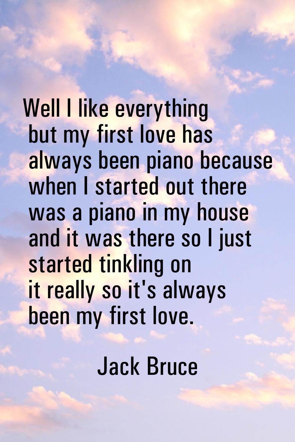 Well I like everything but my first love has always been piano because when I started out there was