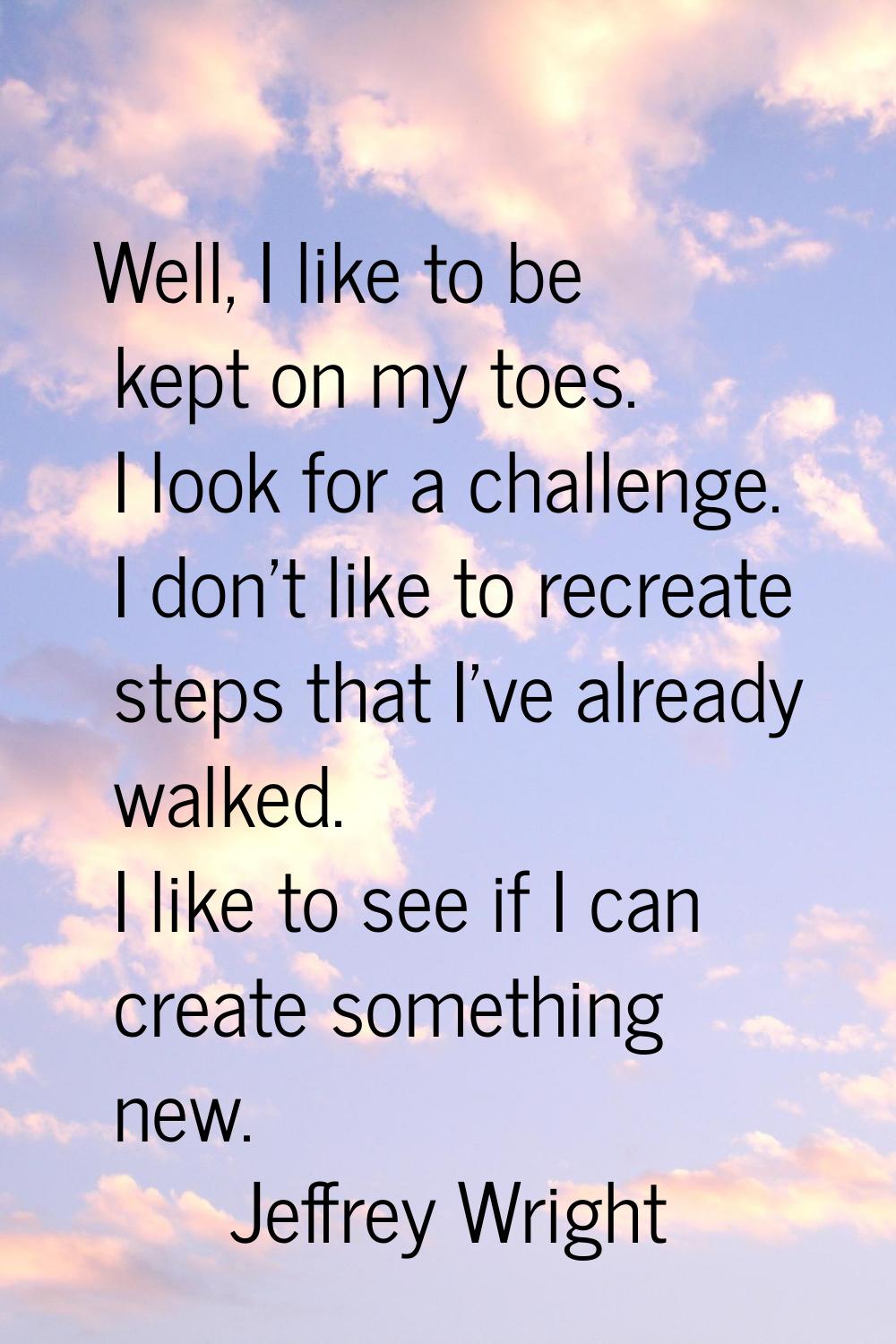 Well, I like to be kept on my toes. I look for a challenge. I don't like to recreate steps that I'v
