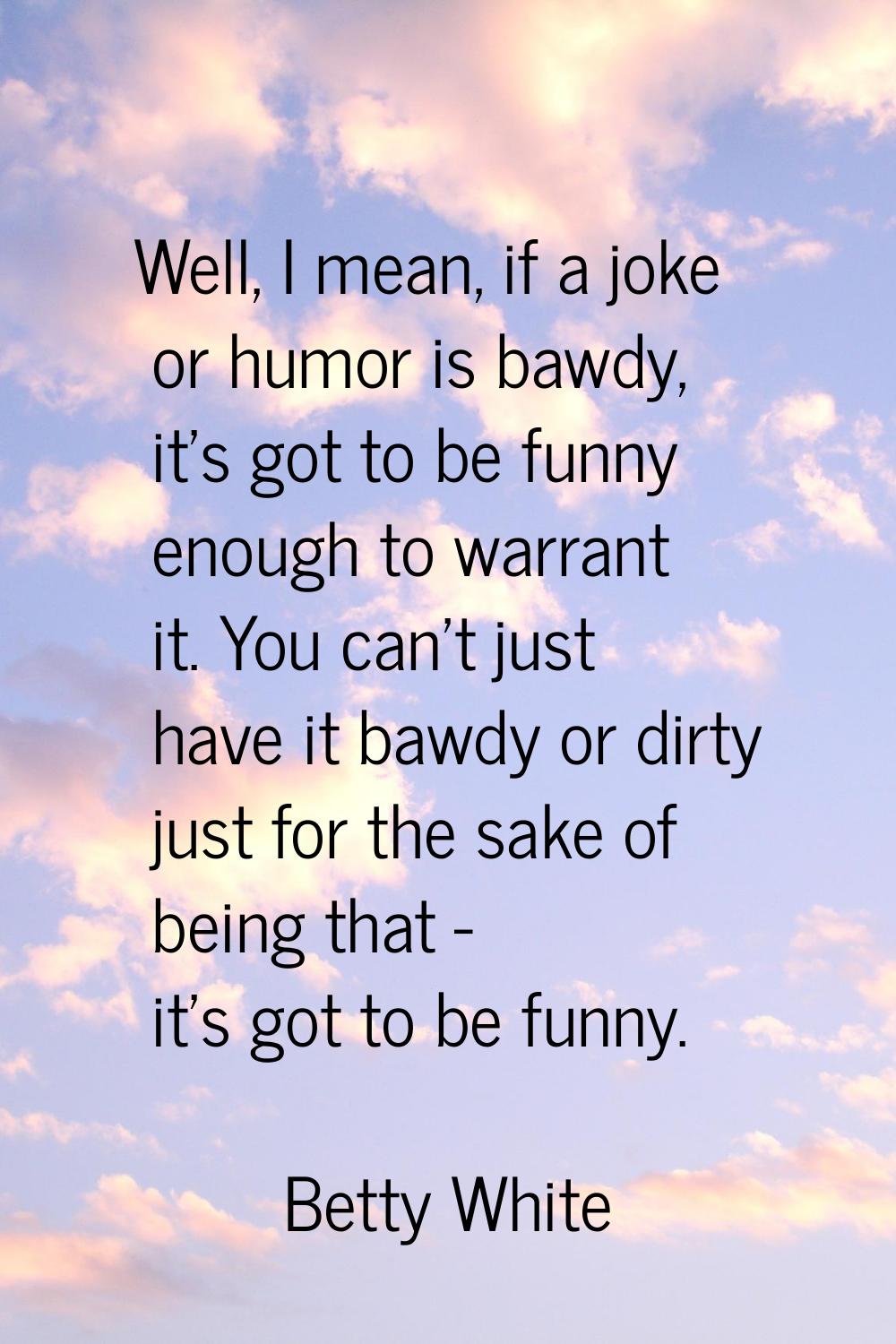 Well, I mean, if a joke or humor is bawdy, it's got to be funny enough to warrant it. You can't jus