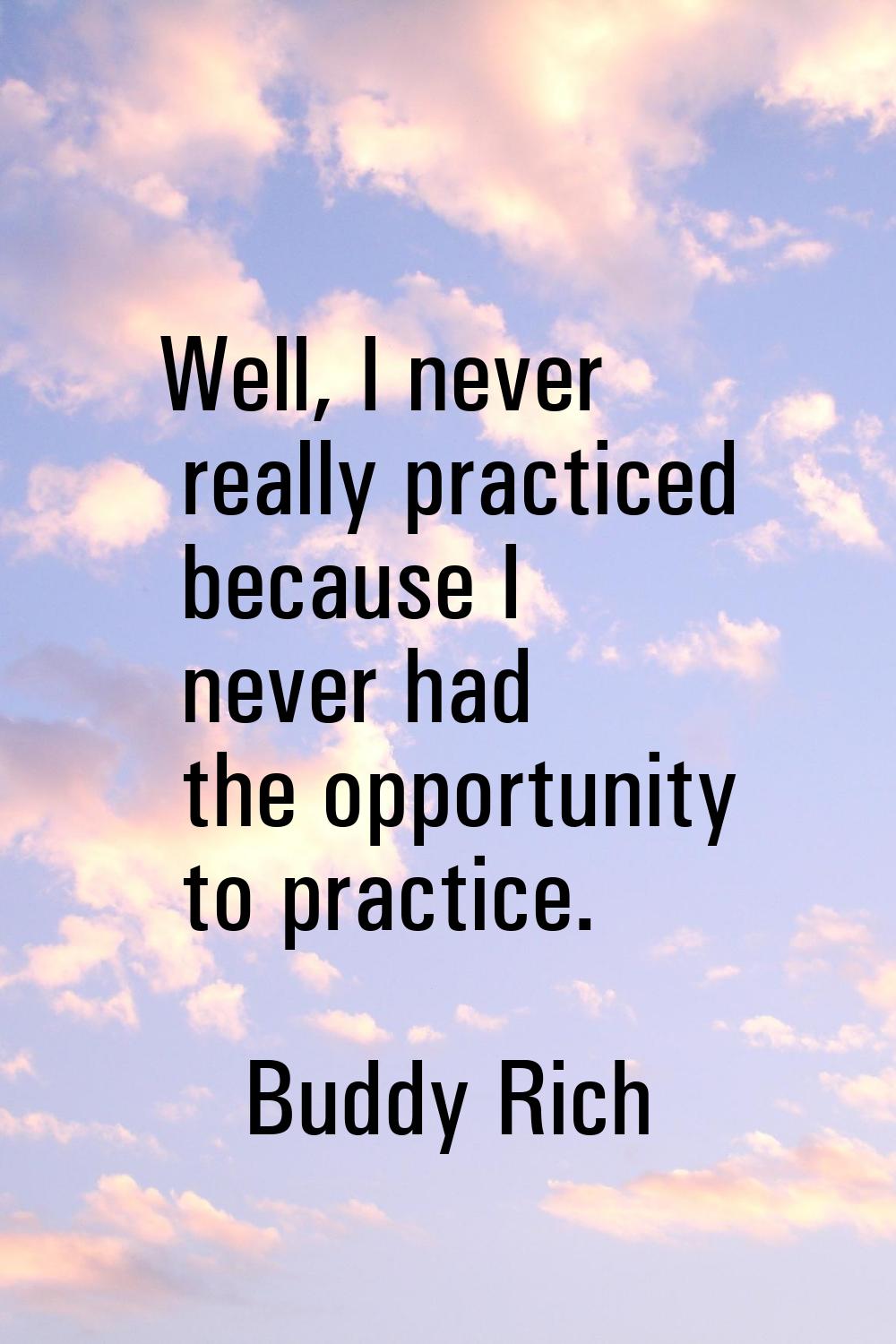Well, I never really practiced because I never had the opportunity to practice.