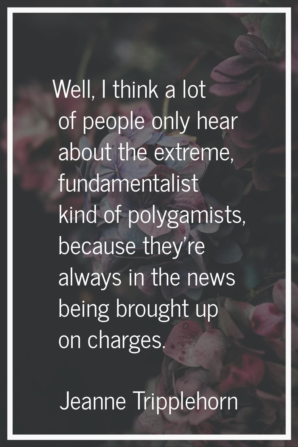 Well, I think a lot of people only hear about the extreme, fundamentalist kind of polygamists, beca