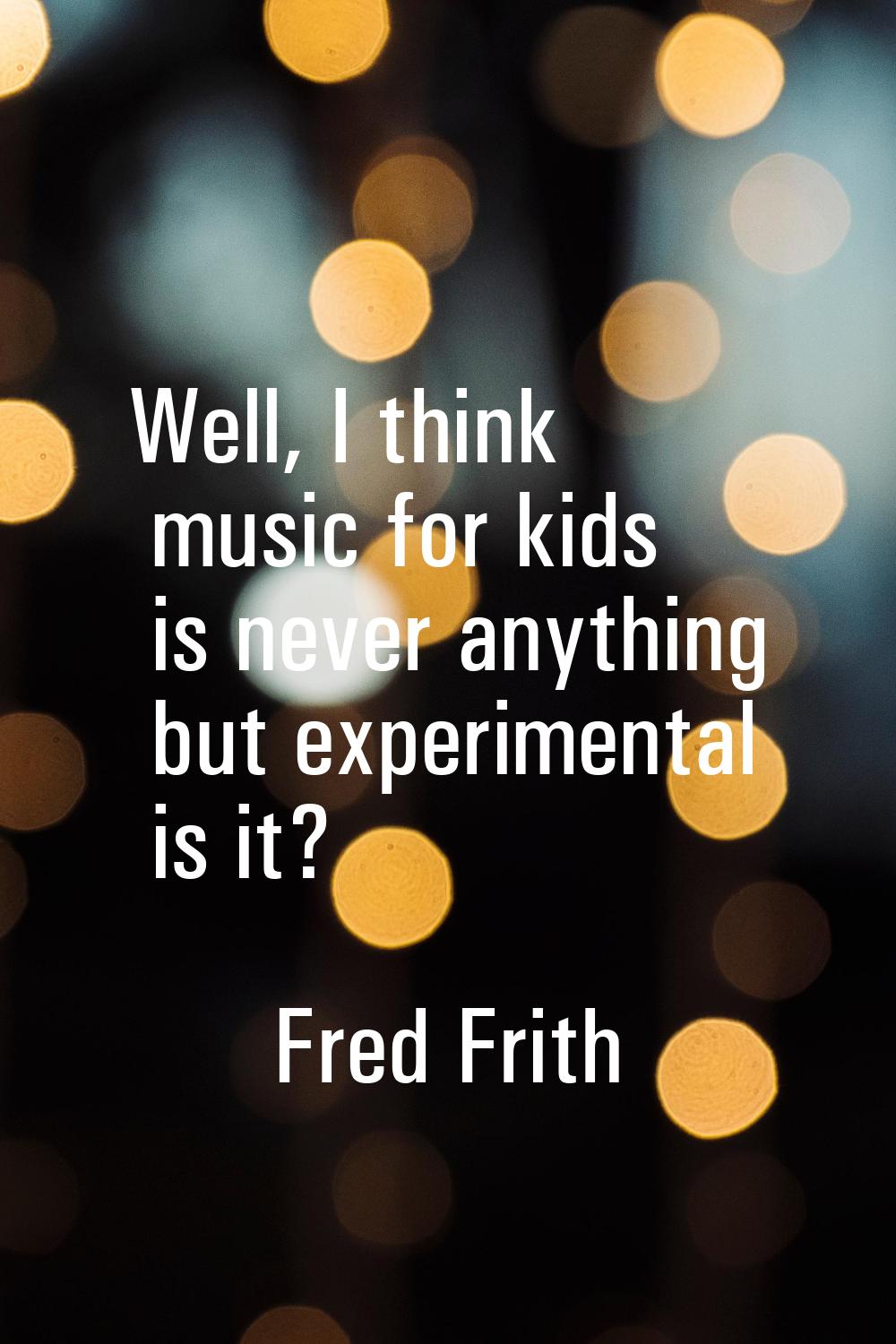 Well, I think music for kids is never anything but experimental is it?