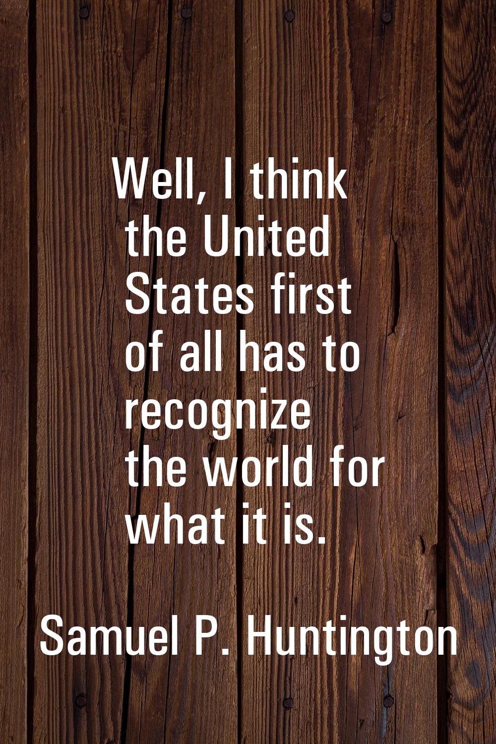 Well, I think the United States first of all has to recognize the world for what it is.