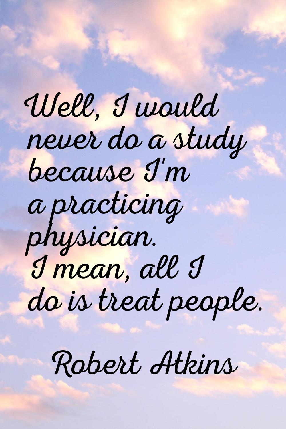 Well, I would never do a study because I'm a practicing physician. I mean, all I do is treat people
