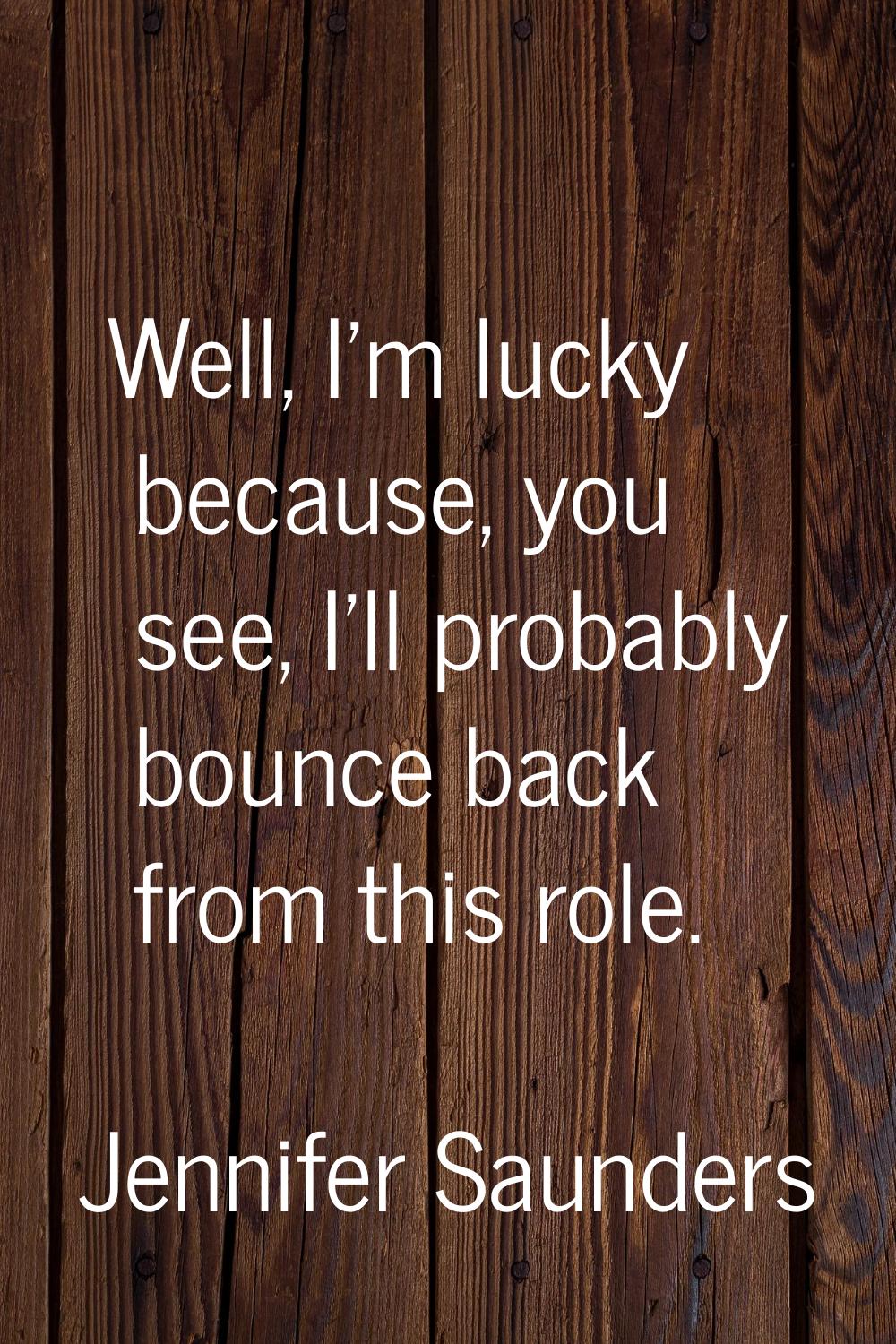Well, I'm lucky because, you see, I'll probably bounce back from this role.