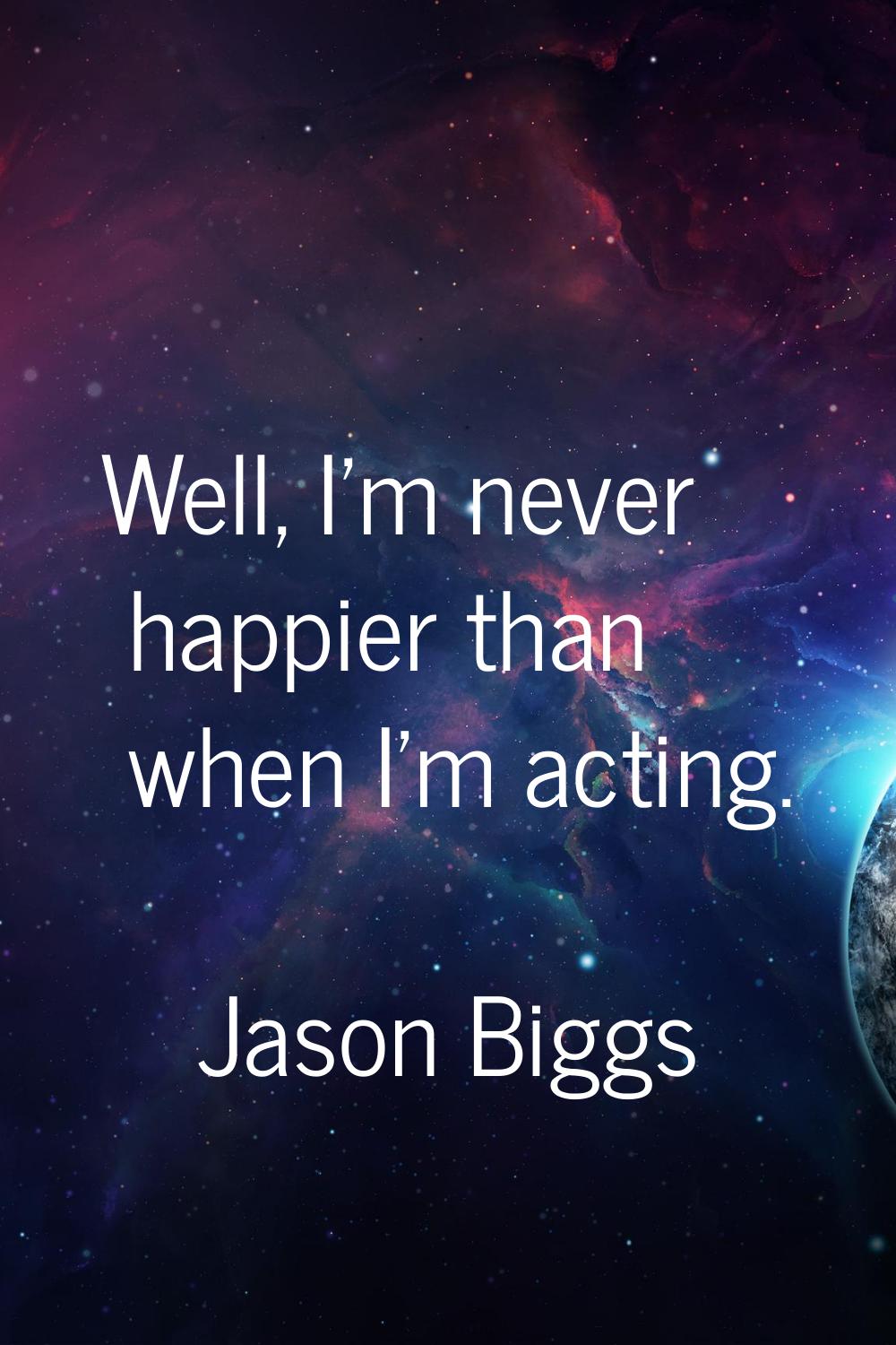 Well, I'm never happier than when I'm acting.