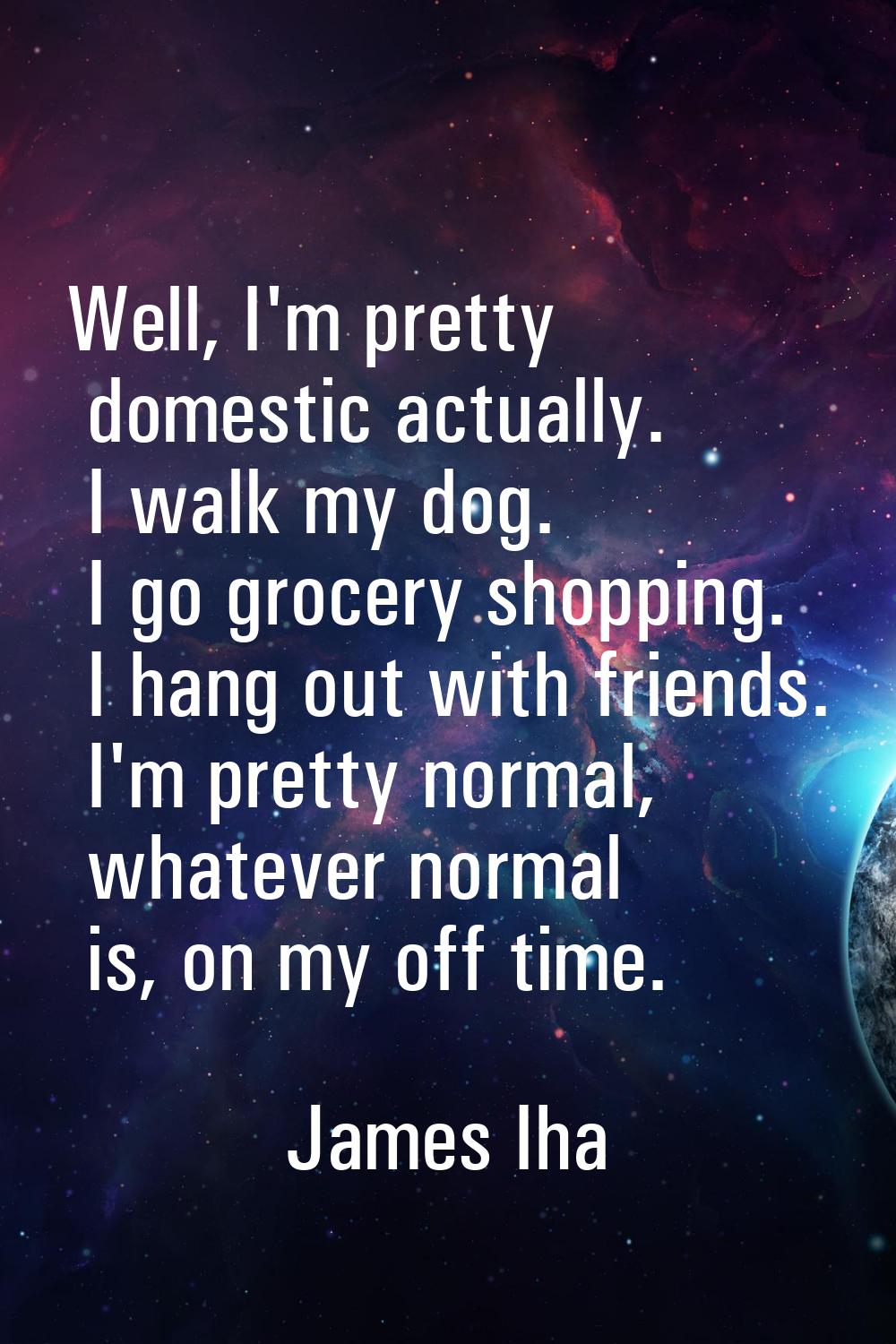 Well, I'm pretty domestic actually. I walk my dog. I go grocery shopping. I hang out with friends. 