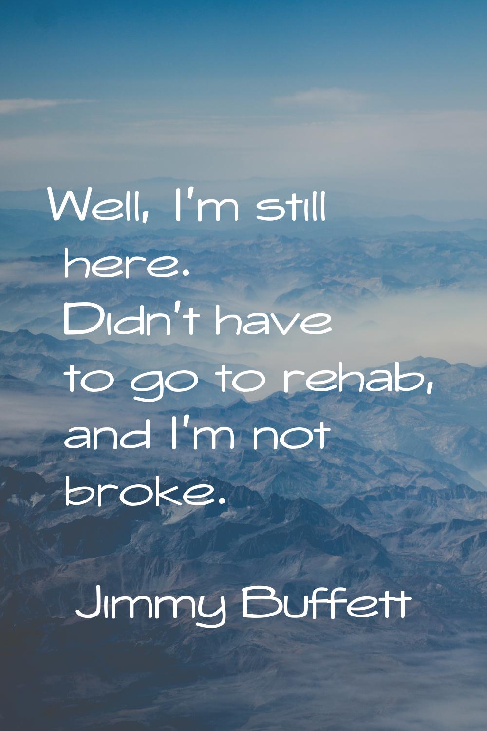 Well, I'm still here. Didn't have to go to rehab, and I'm not broke.