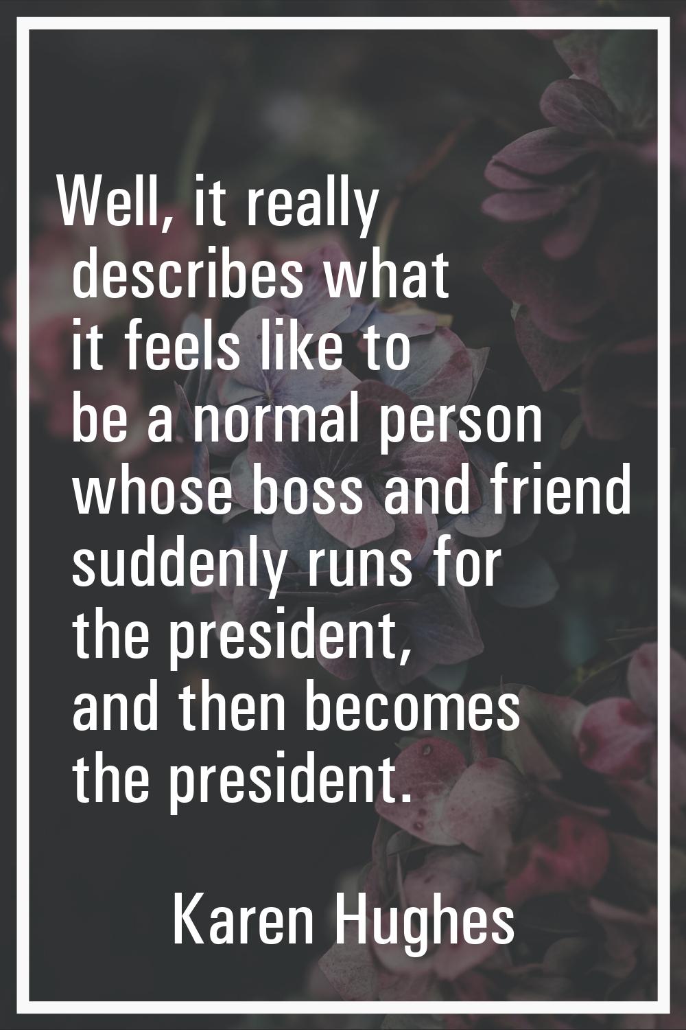Well, it really describes what it feels like to be a normal person whose boss and friend suddenly r