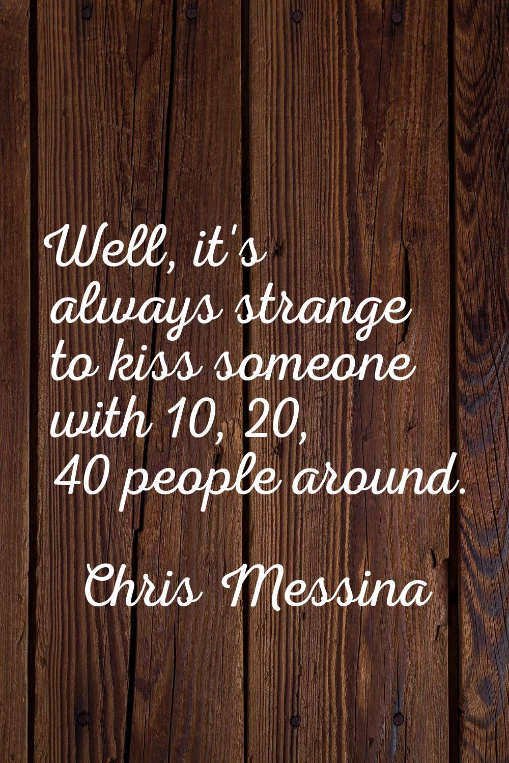 Well, it's always strange to kiss someone with 10, 20, 40 people around.