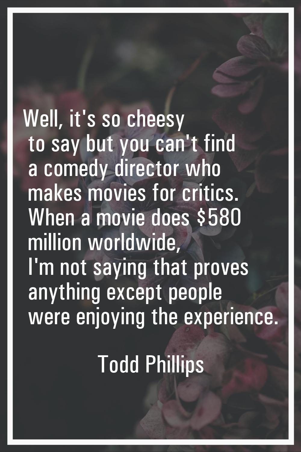 Well, it's so cheesy to say but you can't find a comedy director who makes movies for critics. When