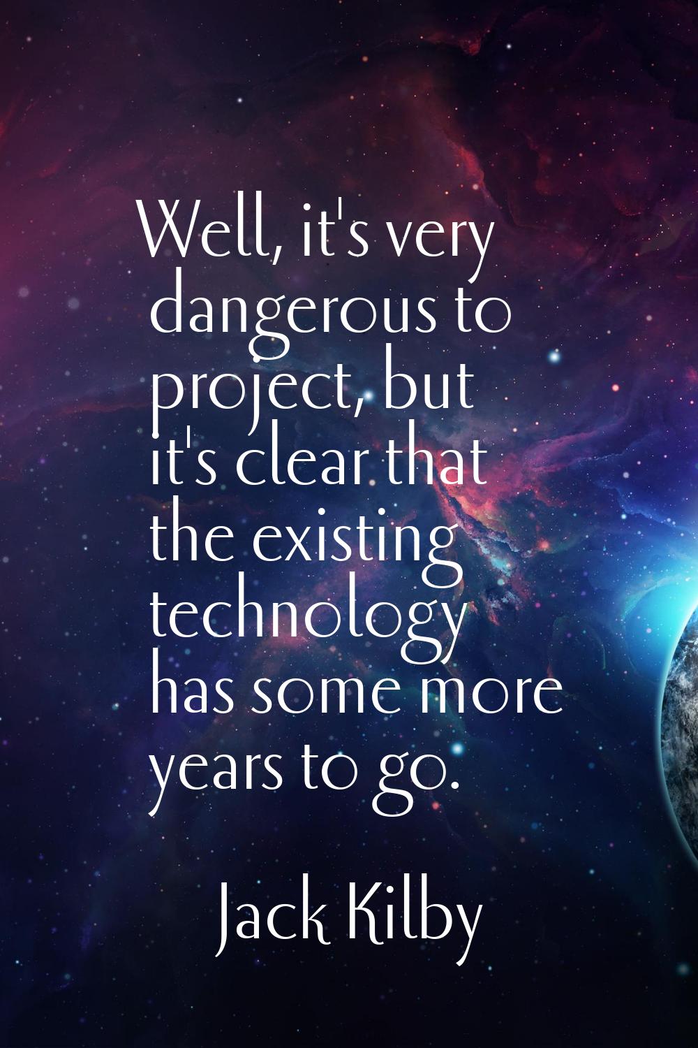 Well, it's very dangerous to project, but it's clear that the existing technology has some more yea