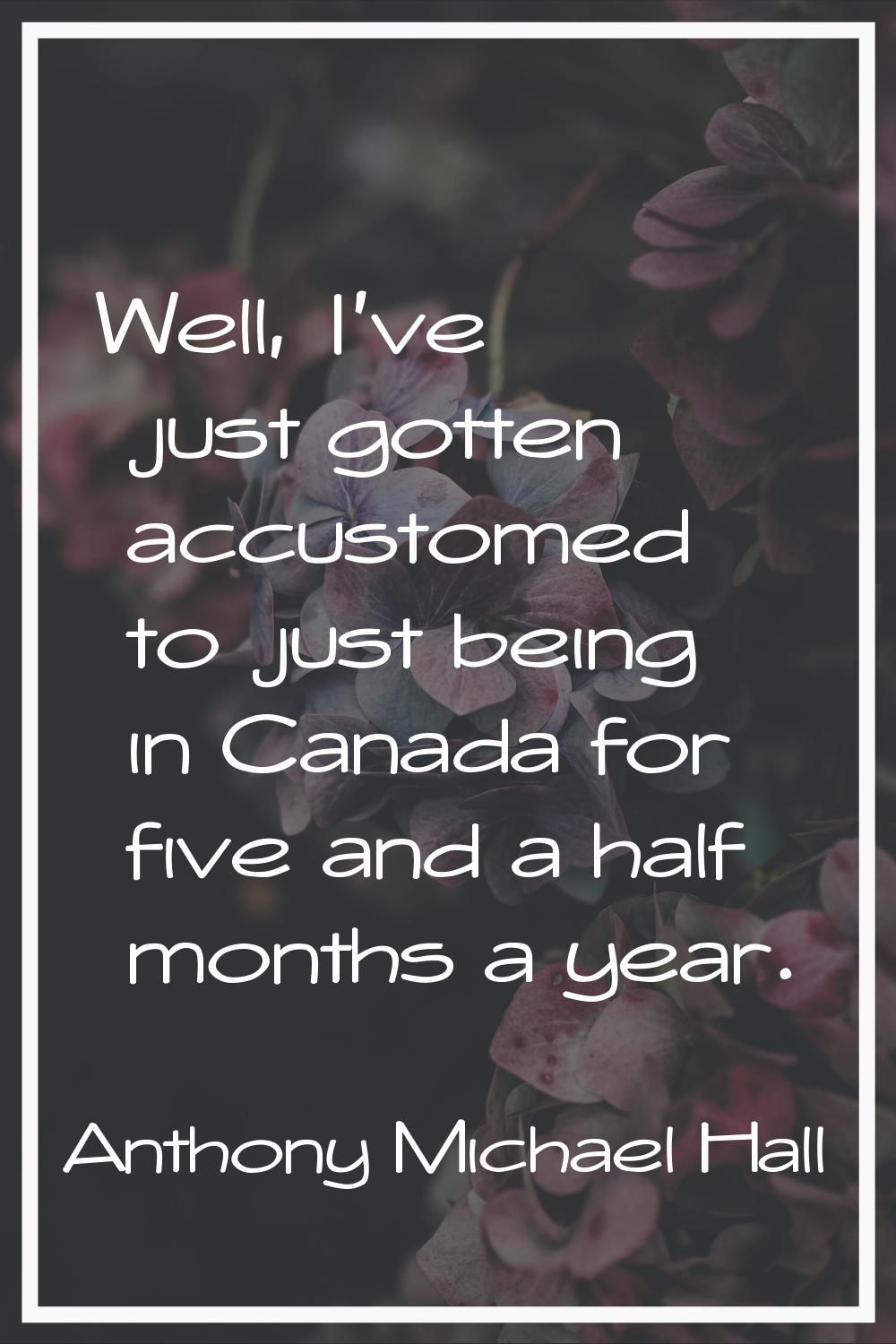 Well, I've just gotten accustomed to just being in Canada for five and a half months a year.