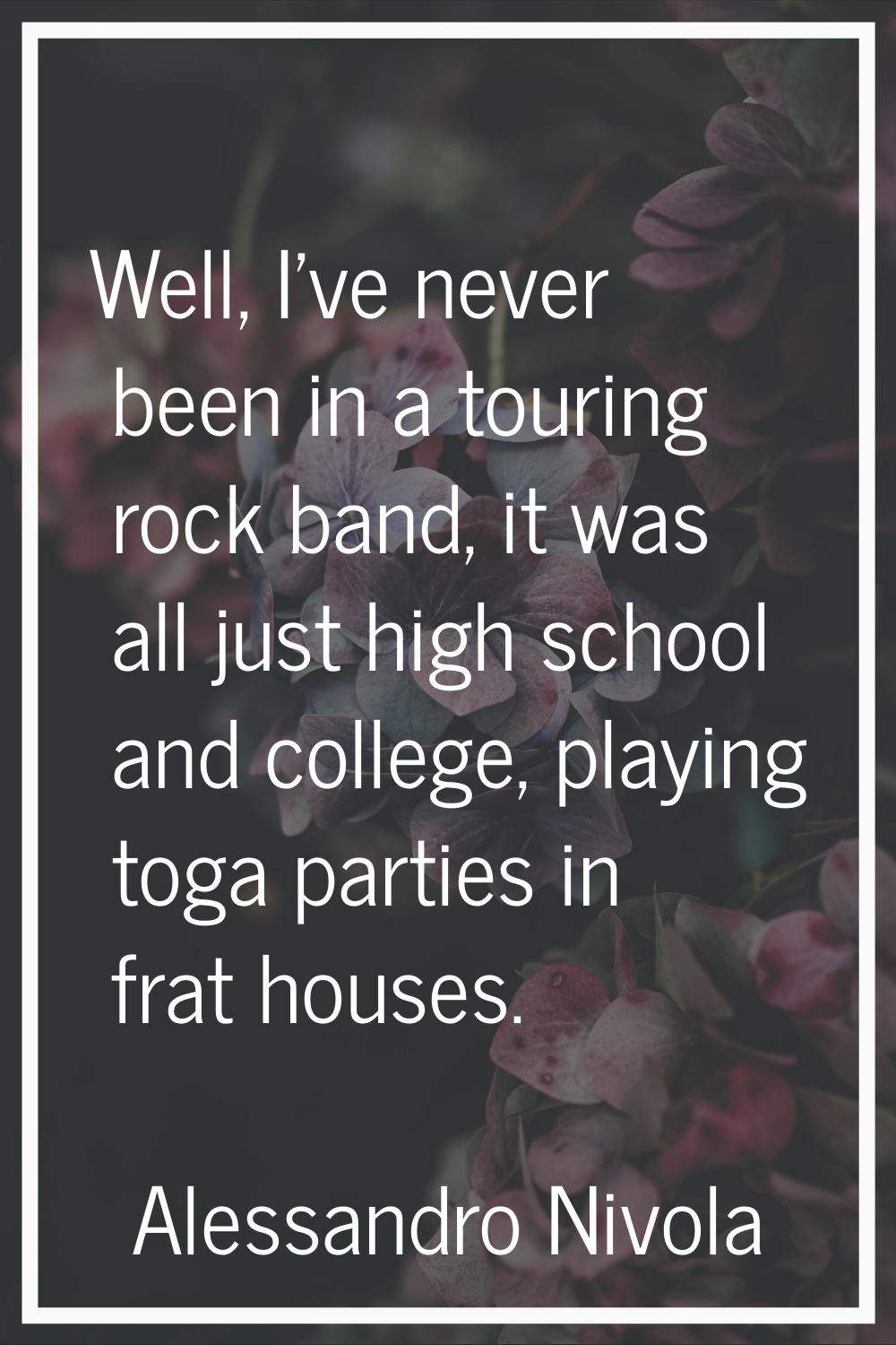Well, I've never been in a touring rock band, it was all just high school and college, playing toga