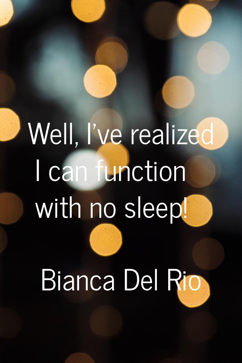 Well, I've realized I can function with no sleep!