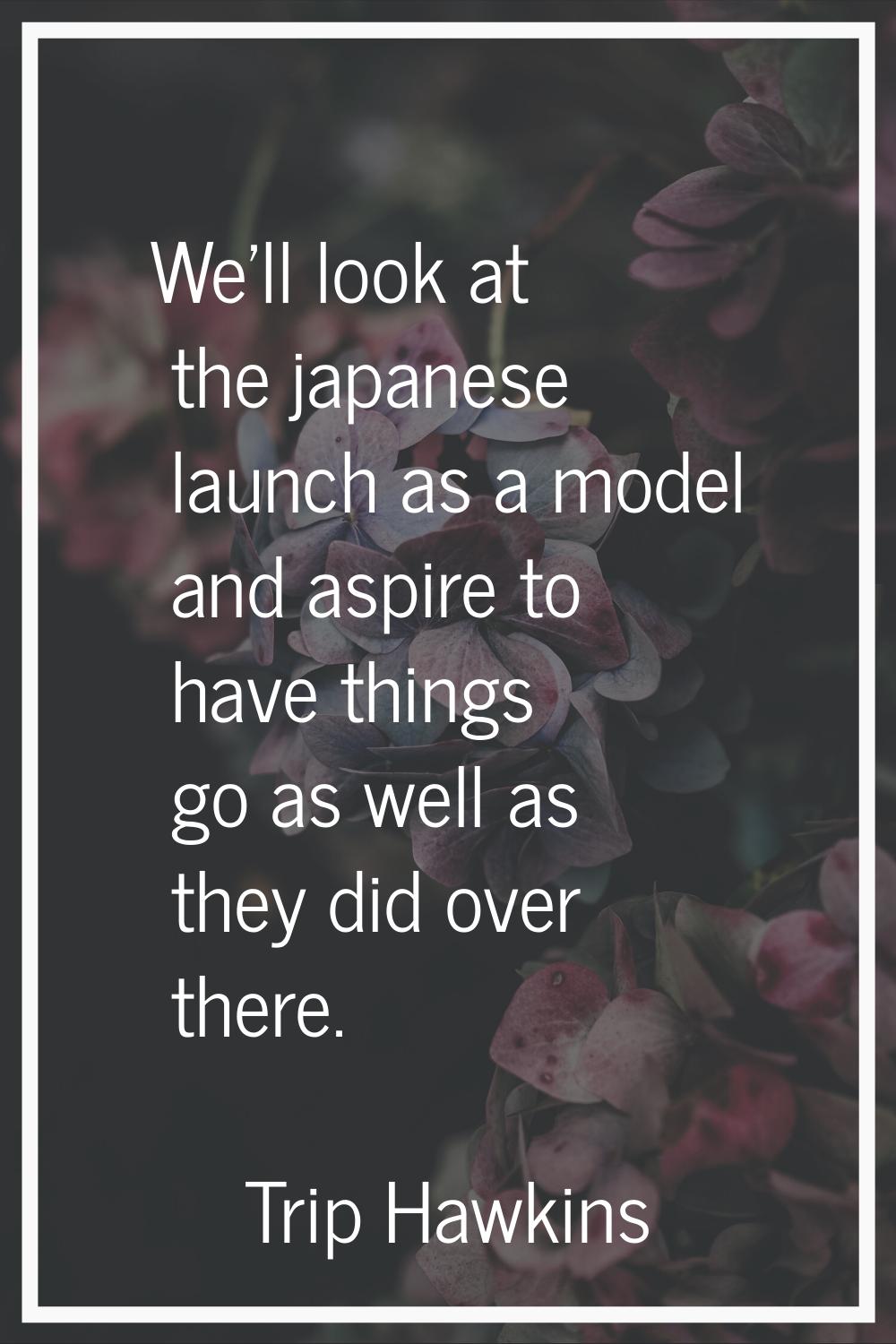 We'll look at the japanese launch as a model and aspire to have things go as well as they did over 