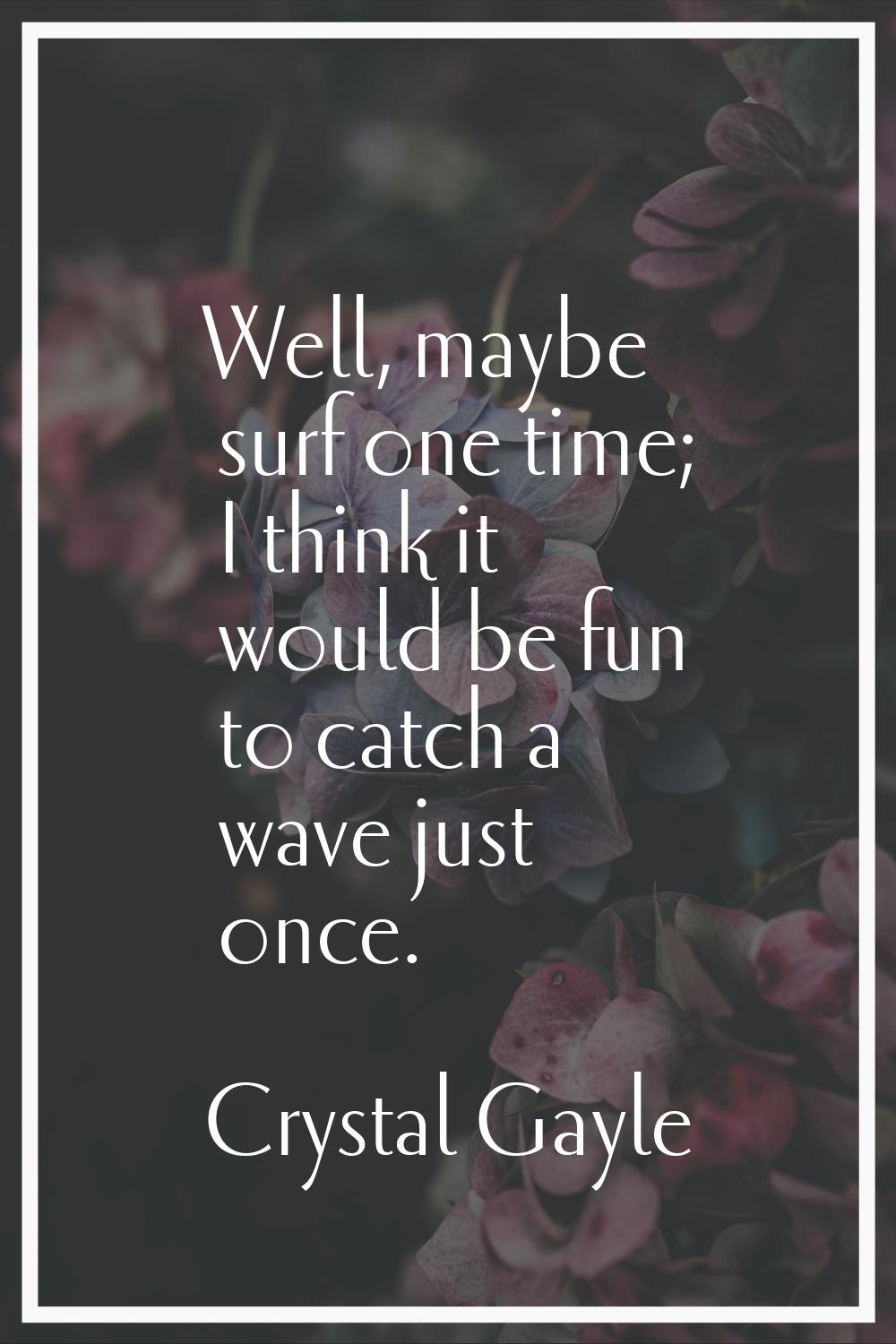 Well, maybe surf one time; I think it would be fun to catch a wave just once.