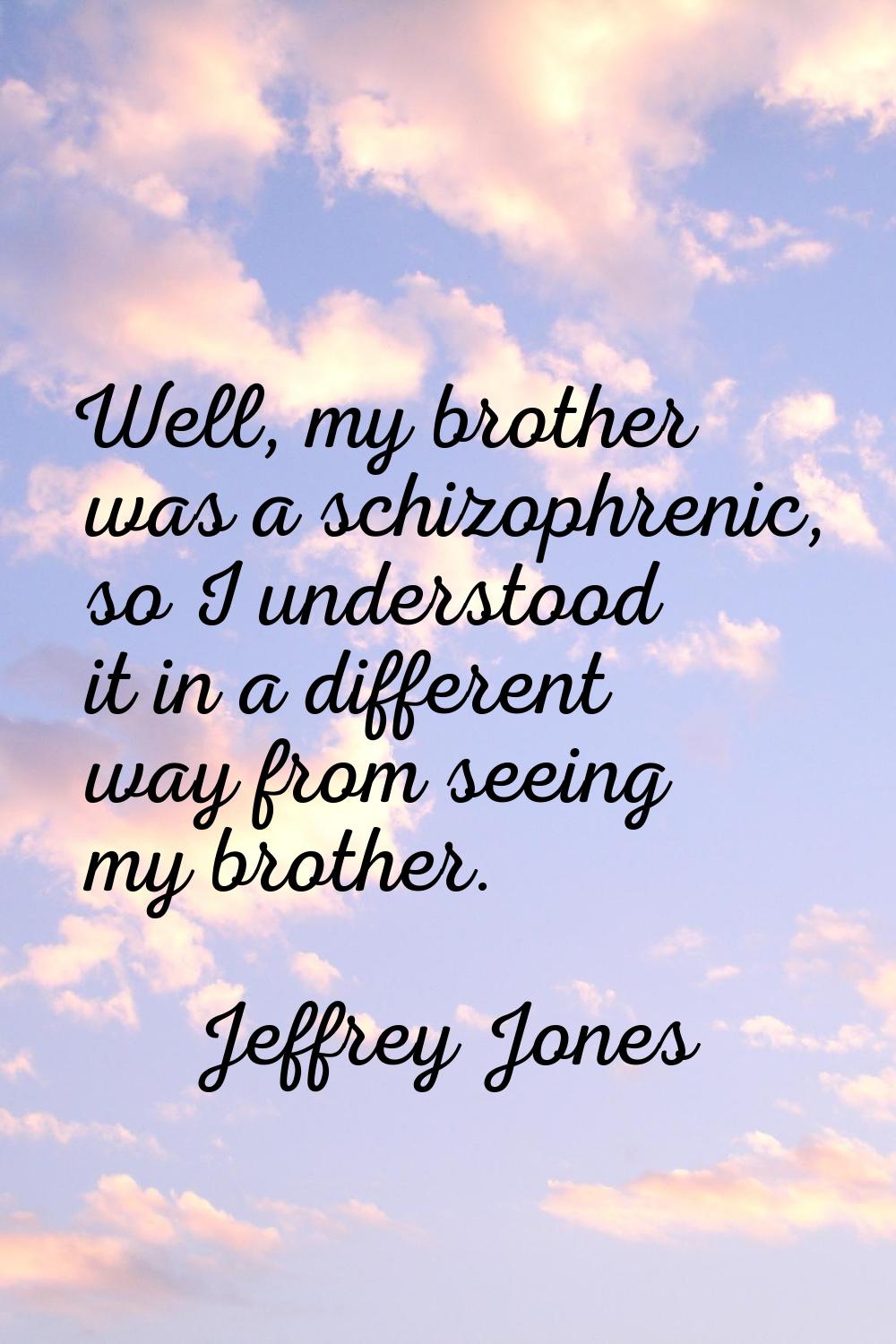 Well, my brother was a schizophrenic, so I understood it in a different way from seeing my brother.