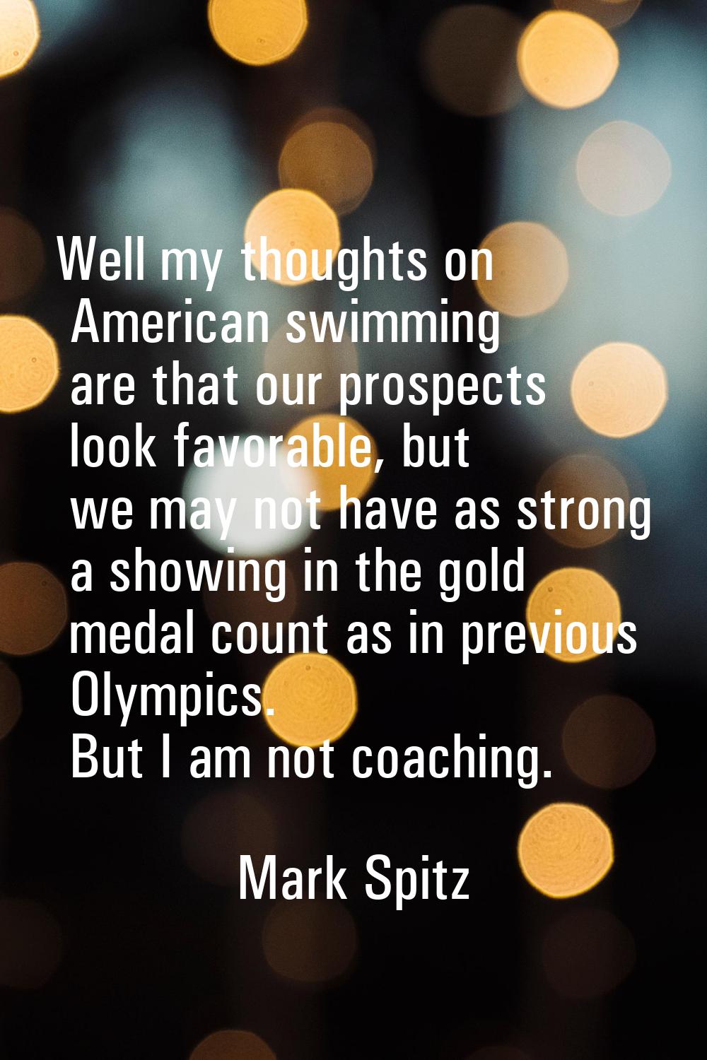 Well my thoughts on American swimming are that our prospects look favorable, but we may not have as
