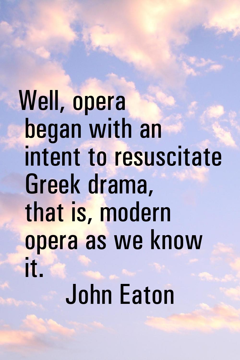 Well, opera began with an intent to resuscitate Greek drama, that is, modern opera as we know it.
