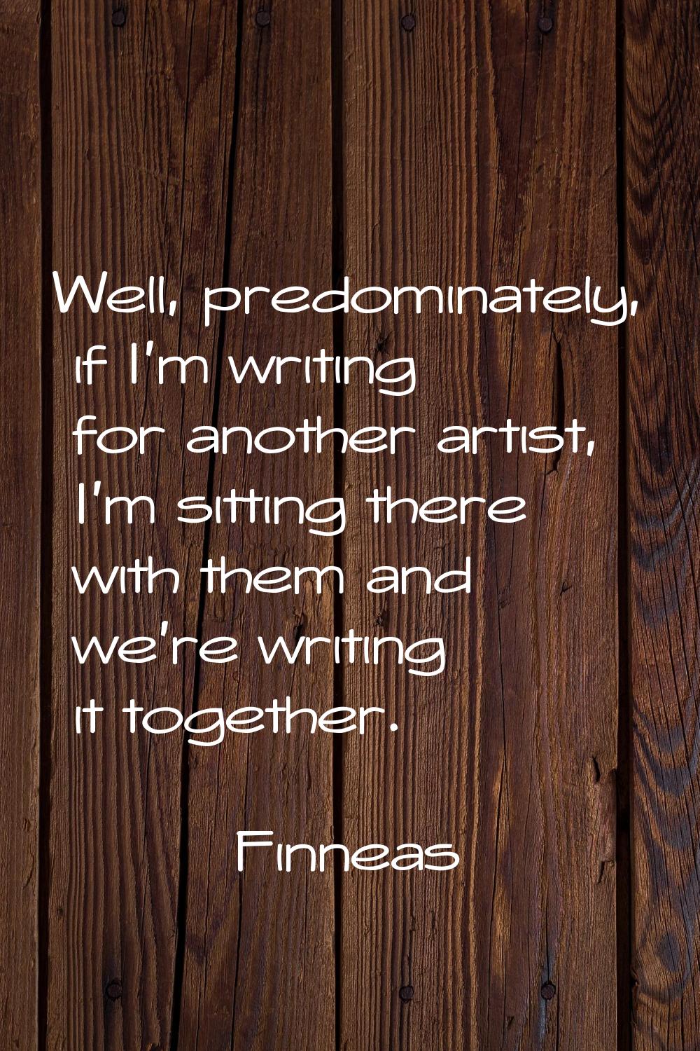 Well, predominately, if I'm writing for another artist, I'm sitting there with them and we're writi