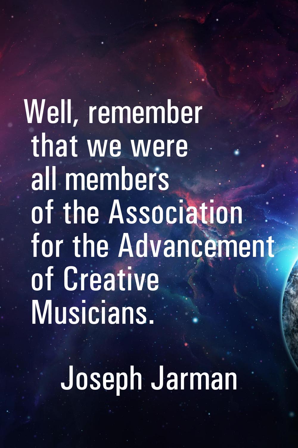 Well, remember that we were all members of the Association for the Advancement of Creative Musician