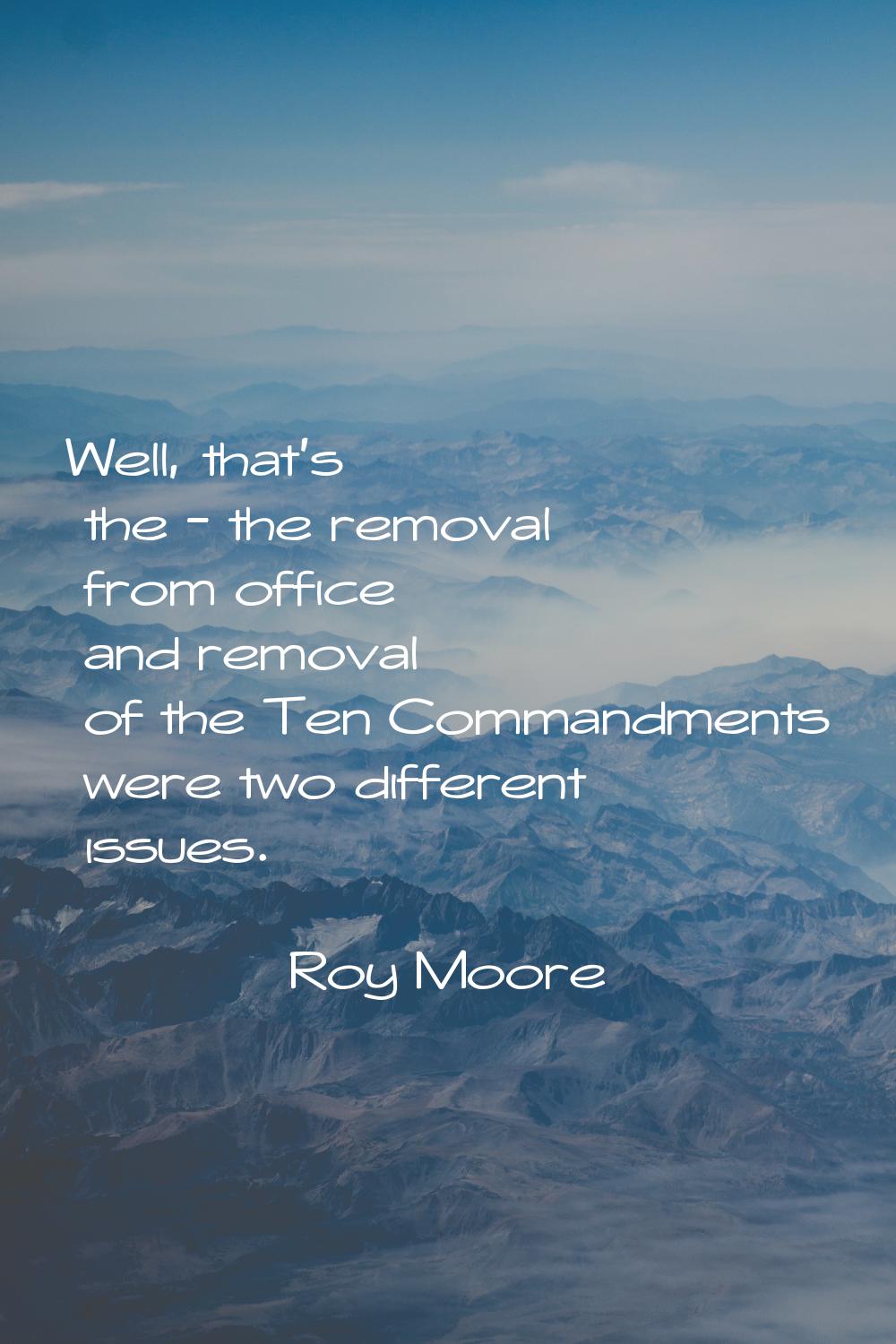 Well, that's the - the removal from office and removal of the Ten Commandments were two different i