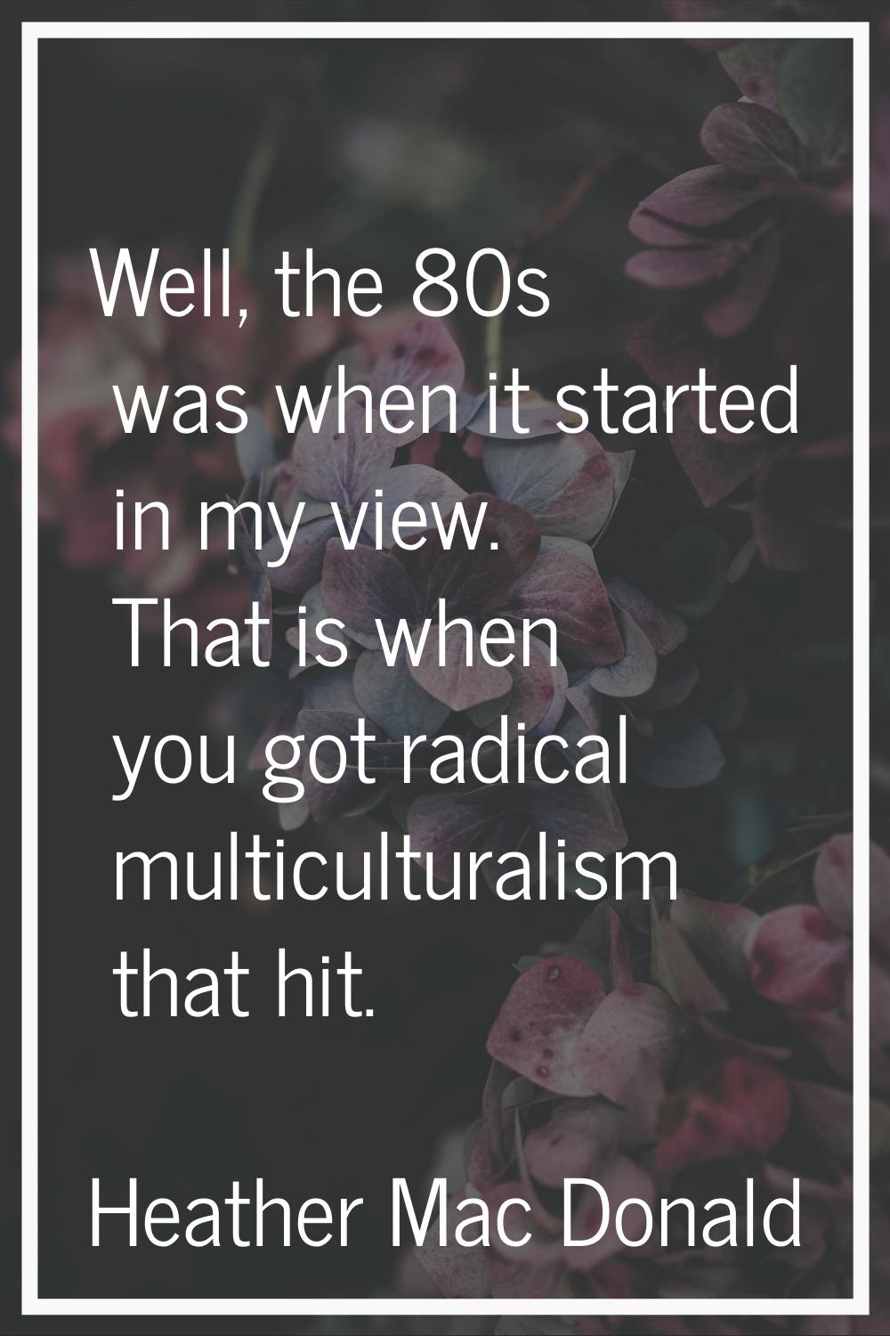 Well, the 80s was when it started in my view. That is when you got radical multiculturalism that hi