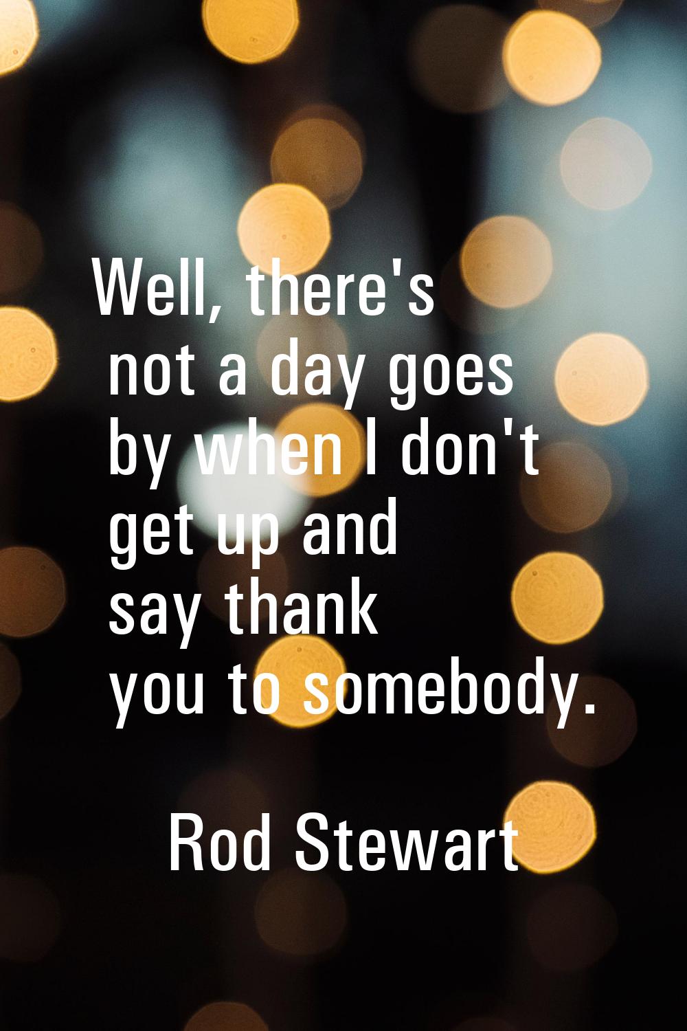 Well, there's not a day goes by when I don't get up and say thank you to somebody.