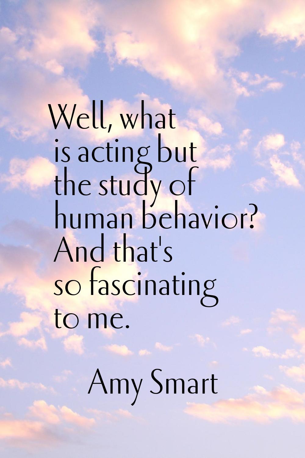 Well, what is acting but the study of human behavior? And that's so fascinating to me.