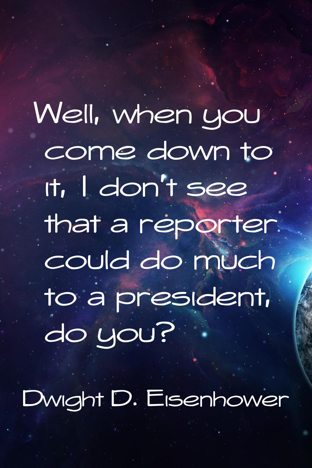 Well, when you come down to it, I don't see that a reporter could do much to a president, do you?