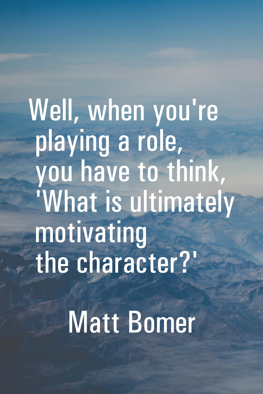 Well, when you're playing a role, you have to think, 'What is ultimately motivating the character?'
