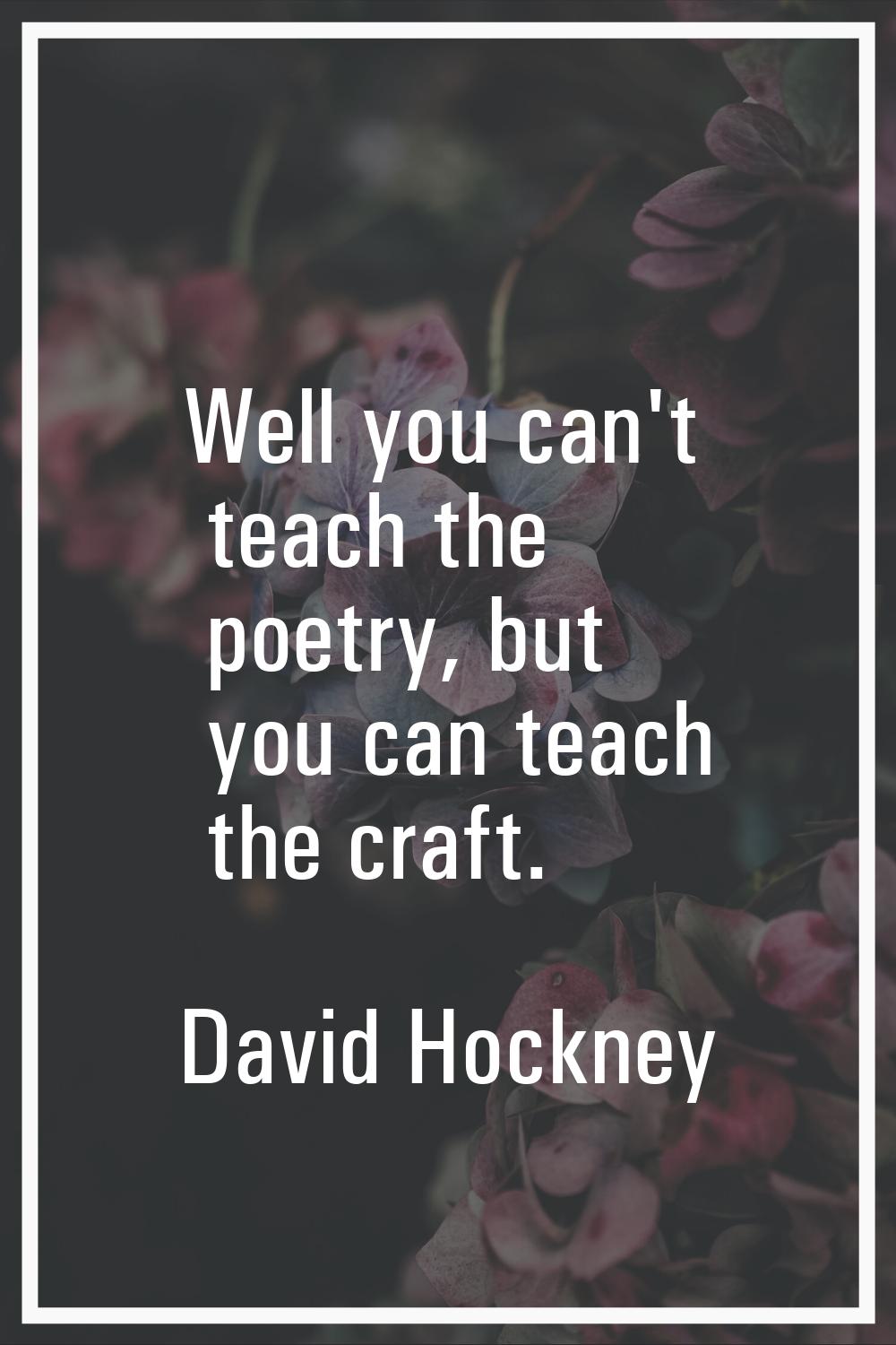 Well you can't teach the poetry, but you can teach the craft.