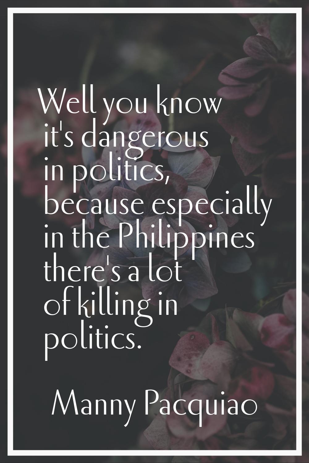 Well you know it's dangerous in politics, because especially in the Philippines there's a lot of ki