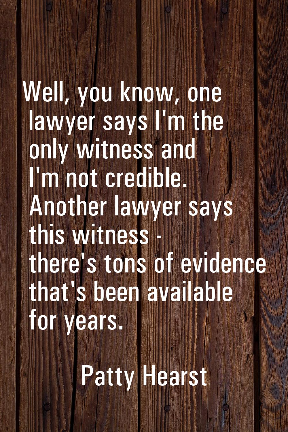 Well, you know, one lawyer says I'm the only witness and I'm not credible. Another lawyer says this