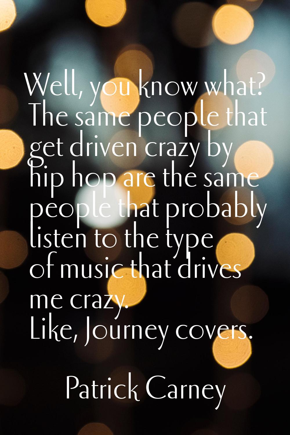 Well, you know what? The same people that get driven crazy by hip hop are the same people that prob